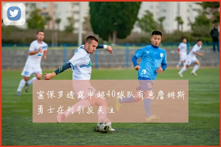 富保罗透露中超40球队有意詹姆斯勇士在列引发关注