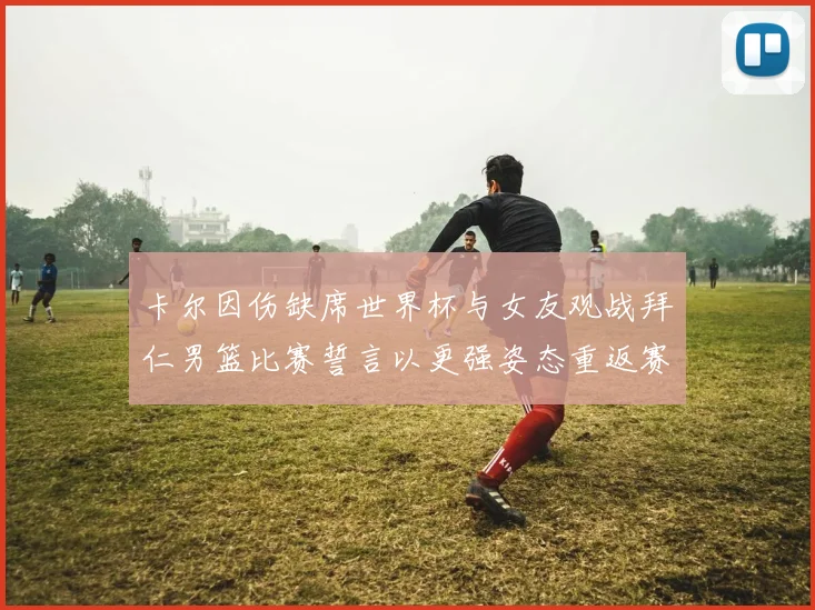 卡尔因伤缺席世界杯与女友观战拜仁男篮比赛誓言以更强姿态重返赛场