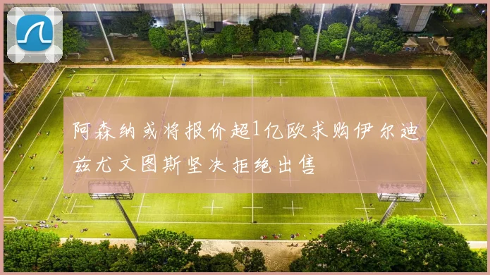 阿森纳或将报价超1亿欧求购伊尔迪兹尤文图斯坚决拒绝出售