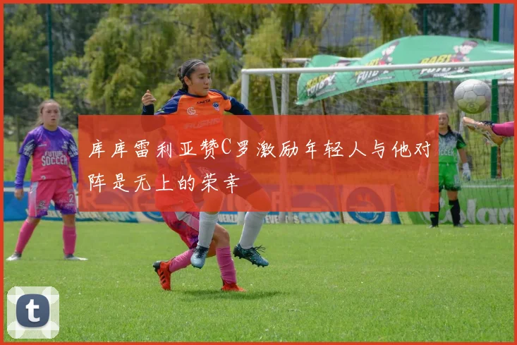 库库雷利亚赞C罗激励年轻人与他对阵是无上的荣幸