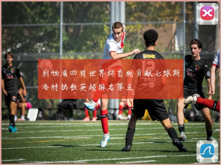 利物浦四将世界杯首轮贡献七球斯洛特执教英超排名第五