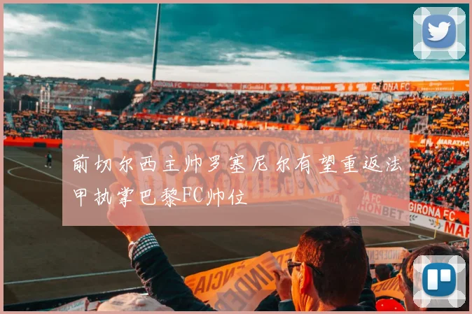 前切尔西主帅罗塞尼尔有望重返法甲执掌巴黎FC帅位