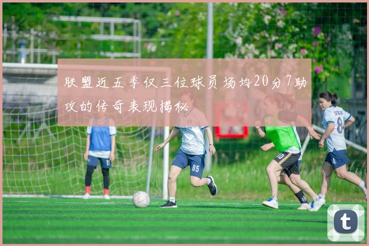 联盟近五季仅三位球员场均20分7助攻的传奇表现揭秘