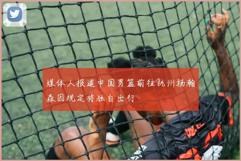 媒体人报道中国男篮前往杭州杨瀚森因规定将独自出行