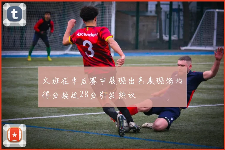 文班在季后赛中展现出色表现场均得分接近28分引发热议